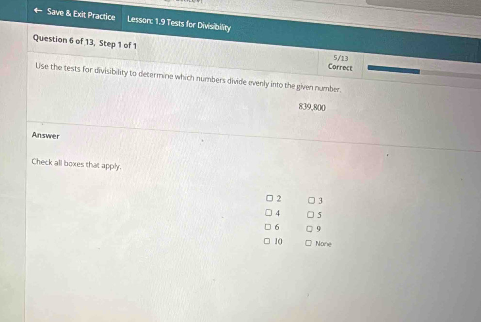 Save & Exit Practice Lesson: 1.9 Tests for Divisibility 
Question 6 of 13, Step 1 of 1 Correct
5/13
Use the tests for divisibility to determine which numbers divide evenly into the given number.
839,800
Answer 
Check all boxes that apply.
2 3
4 5
6 9
10 None