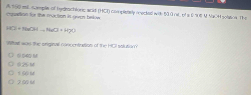 A 150 mL samplle of hydrochlionic acid (HCI) completely reacted with 60.0 mL of a 0.100 M NaOH solution. The
equation for the reaction is given below.
HCl+NaOHto NaOH+H_2O
What was the originall concentration of the HCI solution?
0 040 M
025 M
1.50 M
2.50 ()