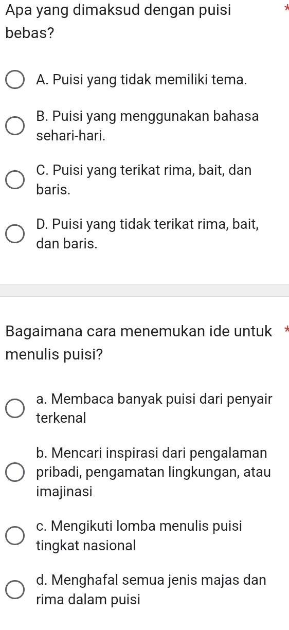 Apa yang dimaksud dengan puisi
bebas?
A. Puisi yang tidak memiliki tema.
B. Puisi yang menggunakan bahasa
sehari-hari.
C. Puisi yang terikat rima, bait, dan
baris.
D. Puisi yang tidak terikat rima, bait,
dan baris.
Bagaimana cara menemukan ide untuk *
menulis puisi?
a. Membaca banyak puisi dari penyair
terkenal
b. Mencari inspirasi dari pengalaman
pribadi, pengamatan lingkungan, atau
imajinasi
c. Mengikuti lomba menulis puisi
tingkat nasional
d. Menghafal semua jenis majas dan
rima dalam puisi