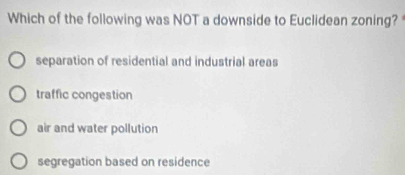 Which of the following was NOT a downside to Euclidean zoning?
separation of residential and industrial areas
traffic congestion
air and water pollution
segregation based on residence