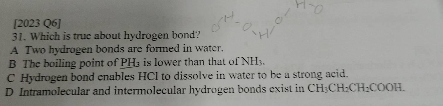 [2023 Q6]
31. Which is true about hydrogen bond?
A Two hydrogen bonds are formed in water.
B The boiling point of PH₃ is lower than that of NH_3.
C Hydrogen bond enables HCl to dissolve in water to be a strong acid.
D Intramolecular and intermolecular hydrogen bonds exist in CH_3CH_2CH_2COOH.