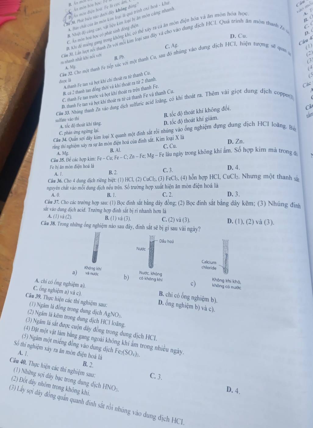 Ấn méll
Đi An món điện hoà: Fe là cực âm, l
A. T
Cầu 30, Phát biểu nào dưới đây không đúng
A. Bán chất của ăn mòn kim loại là quả trình oxi hoá - khủ
B. C
B. Nhiệt độ cảng cao, vật liệu kim loại bị ăn mòn cảng nhanh
C. (
D. Khi để miếng gang trong không khí, có thể xây ra cả ăn mòn điện hóa và ăn mòn hóa học
C. Ấn mòn hoá học có phát sinh dòng điện
D. Cu.
Câu 4.
Cầu 31. Lần lượt nói thanh Zn với mỗi kim loại sau đây và cho vào dung dịch HCI. Quá trình ăn môn thanh Zn D. (
C. Ag.
(1)
ra nhanh nhất khi nối với
B. Pb.
(2)
(3)
Câu 32. Cho một thanh Fe tiếp xúc với một thanh Cu, sau đó nhúng vào dung dịch HCI, hiện tượng sẽ quan
A. Mg (4
Athanh Fe tan và bọt khí chỉ thoát ra từ thanh Cu.
6
được là
Các
B. cả 2 thanh tan đồng thời và khí thoát ra từ 2 thanh.
C. thanh Fe tan trước và bọt khi thoát ra trên thanh Fe.
D. thanh Fe tan và bọt khi thoát ra từ cả thanh Fe và thanh Cu.
Câu 33. Nhúng thanh Zn vào dung dịch sulfuric acid loãng, có khí thoát ra. Thêm vài giọt dung dịch copper
B. tốc độ thoát khí không đổi.
Câ
sulfate vào thì
C. phản ứng ngừng lại. D. tốc độ thoát khí giảm. tắm
A. tốc độ thoát khí tăng.
Câu 34. Quần sợi dây kim loại X quanh một đinh sắt rồi nhúng vào ống nghiệm đựng dung dịch HCI loãng. Bể
rằng thí nghiệm xây ra sự ăn mòn điện hoá của đinh sắt. Kim loại X là
D. Zn.
A. Mg. B. Al. C. Cu.
Câu 35. Để các hợp kim: Fe - Cu; Fe-C;Zn-Fe;Mg-Fe le lâu ngày trong không khí ẩm. Số hợp kim mà trong độ
Fe bị ān mòn điện hoá là D. 4.
A. 1. B. 2. C. 3.
Câu 36. Cho 4 dung dịch riêng biệt: (1) HCl, (2) CuCl₂, (3) FeCl₃, (4) hỗn hợp HCl, CuCl₂. Nhưng một thanh sắn
nguyên chất vào mỗi dung dịch nếu trên. Số trường hợp xuất hiện ăn mòn điện hoá là
A. 0. B. 1. C. 2. D. 3.
Câu 37. Cho các trường hợp sau: (1) Bọc đinh sắt bằng dây đồng; (2) Bọc đinh sắt bằng dây kẽm; (3) Nhúng đinh
sắt vào dung dịch acid. Trường hợp đinh sắt bị ri nhanh hơn là
A. (1) và (2). B. (1) và (3). C. (2) và (3). D. (1), (2) và (3).
Câu 38. Trong những ống nghiệm nào sau đây, đinh sắt sẽ bị gỉ sau vài ngày?
Dầu hoả
Nước
Calcium
chloride
Không khí Nước, không
a) và nước b) có không khí c) Không khí khô,
A. chi có ổng nghiệm a).
không có nước
B. chi có ống nghiệm b).
C. ổng nghiệm a) và c). D. ống nghiệm b) và c).
Câu 39. Thực hiện các thí nghiệm sau:
(1) Ngâm lá đồng trong dung dịch AgNO₃.
(2) Ngâm lá kẽm trong dung dịch HCl loãng.
(3) Ngâm lá sắt được cuộn dây đồng trong dung dịch HCl.
(4) Đặt một vật làm bằng gang ngoài không khí ẩm trong nhiều ngày.
(5) Ngâm một miếng đồng vào dung dịch Fe₂ (SO_4)_3.
Số thí nghiệm xây ra ăn mòn điện hoá là
A. 1.
B. 2.
Câu 40. Thực hiện các thí nghiệm sau:
C. 3.
(1) Những sợi dây bạc trong dung dịch HNO_3.
(2) Đốt dây nhôm trong không khí.
D. 4.
(3) Lấy sợi dây đồng quấn quanh đinh sắt rồi nhúng vào dung dịch HCl