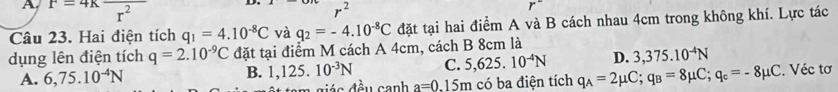 A F=4Kfrac r^2
r^2
Câu 23. Hai điện tích q_1=4.10^(-8)C và q_2=-4.10^(-8)C đặt tại hai điểm A và B cách nhau 4cm trong không khí. Lực tác
dụng lên điện tích q=2.10^(-9)C đặt tại điểm M cách A 4cm, cách B 8cm là
D. 3,375.10^(-4)N
A. 6,75.10^(-4)N B. 1,125.10^(-3)N C. 5,625.10^(-4)N q_A=2mu C; q_B=8mu C; q_c=-8mu C. Véc tơ
tam giác đều canh a=0.15m có ba điện tích