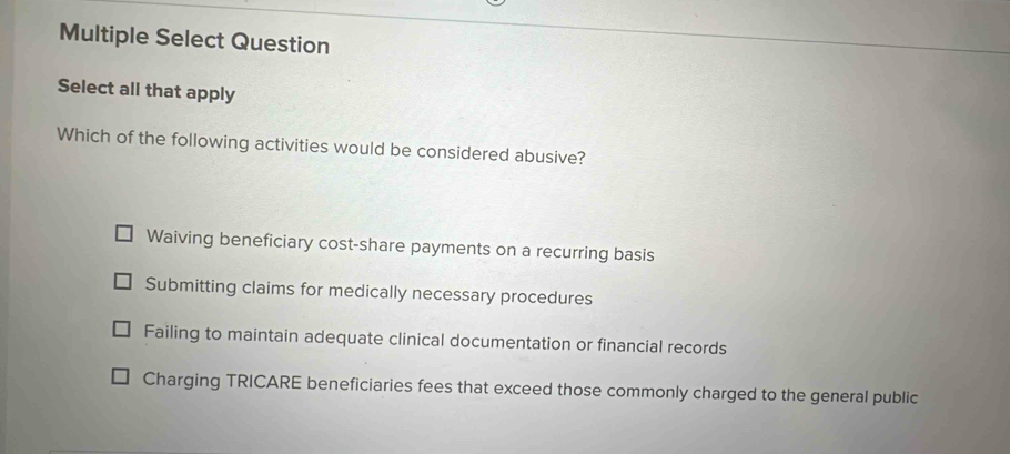 Multiple Select Question
Select all that apply
Which of the following activities would be considered abusive?
Waiving beneficiary cost-share payments on a recurring basis
Submitting claims for medically necessary procedures
Failing to maintain adequate clinical documentation or financial records
Charging TRICARE beneficiaries fees that exceed those commonly charged to the general public