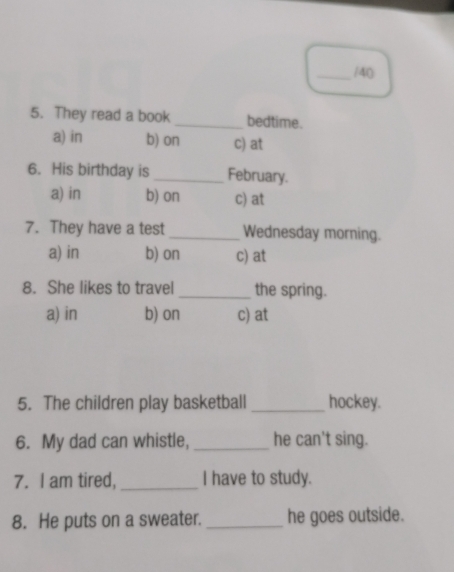 40
5. They read a book _bedtime.
a) in b) on c) at
6. His birthday is _February.
a) in b) on c) at
7. They have a test _Wednesday morning.
a) in b) on c) at
8. She likes to travel _the spring.
a) in b) on c) at
5. The children play basketball _hockey.
6. My dad can whistle, _he can't sing.
7. I am tired,_ I have to study.
8. He puts on a sweater. _he goes outside.