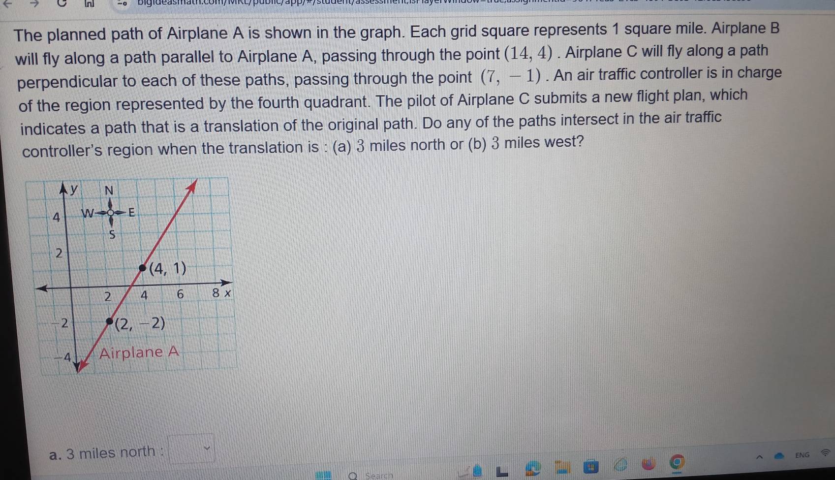 The planned path of Airplane A is shown in the graph. Each grid square represents 1 square mile. Airplane B
will fly along a path parallel to Airplane A, passing through the point (14,4). Airplane C will fly along a path
perpendicular to each of these paths, passing through the point (7,-1). An air traffic controller is in charge
of the region represented by the fourth quadrant. The pilot of Airplane C submits a new flight plan, which
indicates a path that is a translation of the original path. Do any of the paths intersect in the air traffic
controller's region when the translation is : (a) 3 miles north or (b) 3 miles west?
a. 3 miles north :....) x_1+x_2
Seard