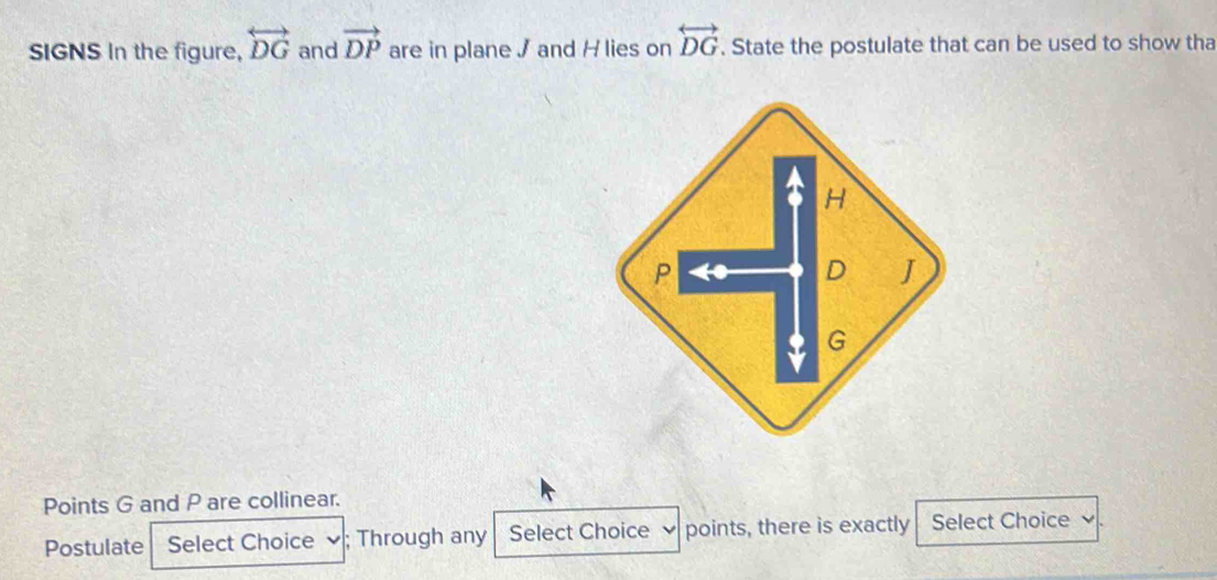 SIGNS In the figure, overleftrightarrow DG and vector DP are in plane J and H lies on overleftrightarrow DG. State the postulate that can be used to show tha 
Points G and P are collinear. 
Postulate Select Choice ; Through any Select Choice points, there is exactly Select Choice