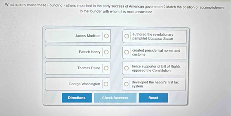 What actions made these Founding Fathers important to the early success of American government? Match the position or accomplishment
to the founder with whom it is most associated.
authored the revolutionary
James Madison pamphlet Common Sense
Patrick Henry customs created presidential norms and
fierce supporter of Bill of Rights;
Thomas Paine opposed the Constitution
George Washington system developed the nation's first tax
Directions Check Answers Reset