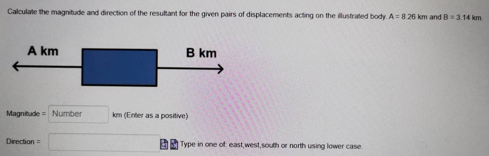 Calculate the magnitude and direction of the resultant for the given pairs of displacements acting on the illustrated body. A=8.26km and B=3.14km. 
Magnitude = Number km (Enter as a positive) 
)ir6 ction = Type in one of: east,west,south or north using lower case.