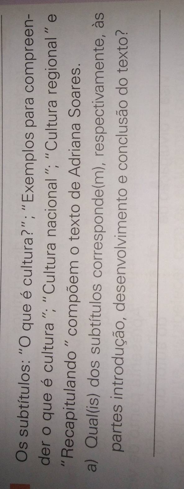 Os subtítulos: “O que é cultura?”; “Exemplos para compreen- 
der o que é cultura ”; “Cultura nacional ”; “Cultura regional” e 
“Recapitulando ” compõem o texto de Adriana Soares. 
a) Qual(is) dos subtítulos corresponde(m), respectivamente, às 
partes introdução, desenvolvimento e conclusão do texto? 
_
