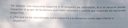 De obtener una respuesta negativa a la pregunta de motivación, la o el docente puede 
organizor al grupo de la manera que mejor considere y pedirle que responda las siguientes 
preguntas: 
1. ¿Por qué se ha considerado históricamente a lo femenino como algo inferior o 
negativo?