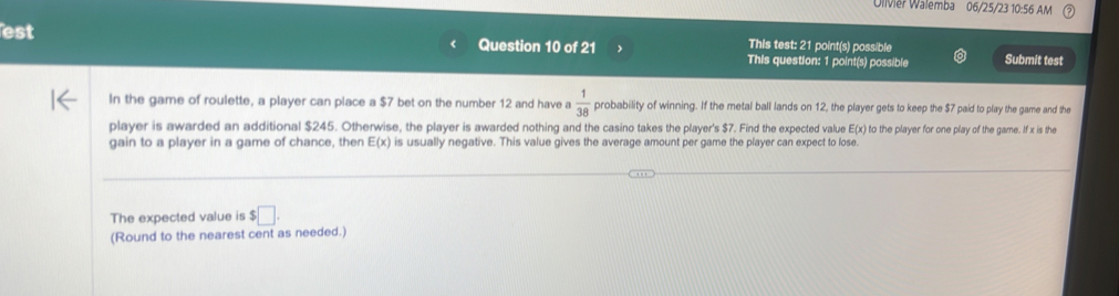 Olvier Walemba 06/25/23 10:56 AM 
This test: 21 point(s) possible 
est Question 10 of 21 This question: 1 point(s) possible Submit test 
In the game of roulette, a player can place a $7 bet on the number 12 and have a  1/38  probability of winning. If the metal ball lands on 12, the player gets to keep the $7 paid to play the game and the 
player is awarded an additional $245. Otherwise, the player is awarded nothing and the casino takes the player's $7. Find the expected value E(x) to the player for one play of the garmne. If x is the 
gain to a player in a game of chance, then E(x) is usually negative. This value gives the average amount per game the player can expect to lose. 
The expected value is $□. 
(Round to the nearest cent as needed.)