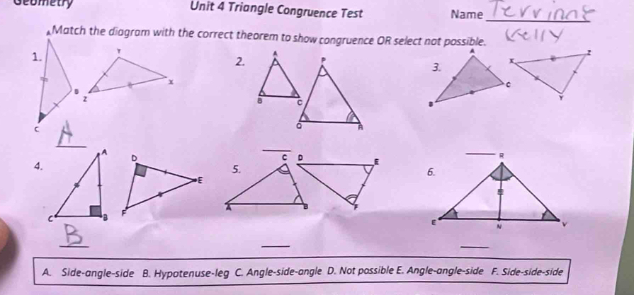 Geometry Unit 4 Triangle Congruence Test Name
_
Match the diagram with the correct theorem to show congruence OR select not possible.
2.
_
4.

_
_
A. Side-angle-side B. Hypotenuse-leg C. Angle-side-angle D. Not possible E. Angle-angle-side F. Side-side-side