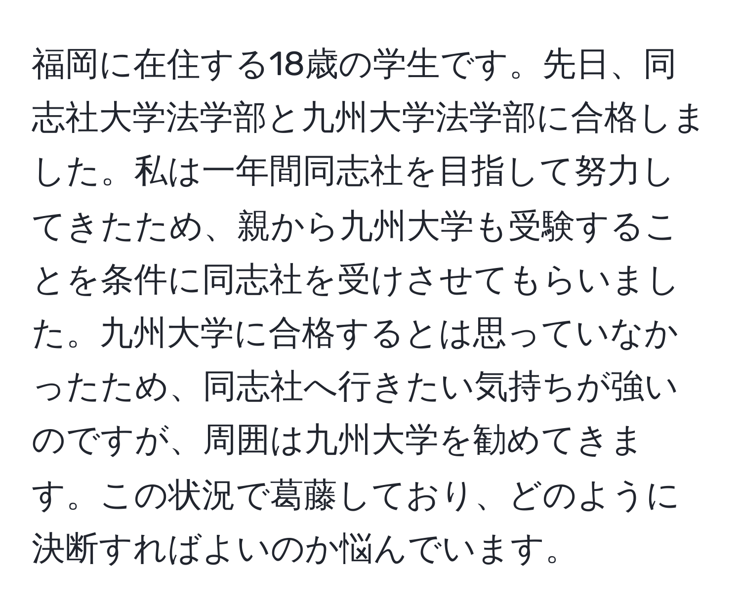 福岡に在住する18歳の学生です。先日、同志社大学法学部と九州大学法学部に合格しました。私は一年間同志社を目指して努力してきたため、親から九州大学も受験することを条件に同志社を受けさせてもらいました。九州大学に合格するとは思っていなかったため、同志社へ行きたい気持ちが強いのですが、周囲は九州大学を勧めてきます。この状況で葛藤しており、どのように決断すればよいのか悩んでいます。