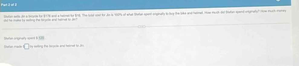 Stefan sells Jin a bicycle for $176 and a helmet for $16. The total cost for Jin is 160% of what Stefan spent originally to buy the bike and helmet. How much did Stefan spend originally? How much money
did he make by selling the bicycle and helmet to Jin?
Stefan originally spent $ 120.
Stefan made s□ by selling the bicycle and helmet to Jin.