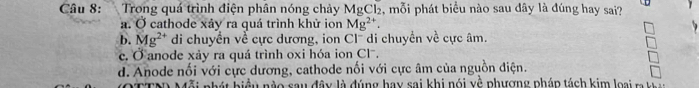 Trong quá trình điện phân nóng chảy MgCl_2 , mỗi phát biểu nào sau dây là đúng hay sai?
a. Ở cathode xây ra quá trình khử ion Mg^(2+).
b. Mg^(2+) di chuyển về cực dương, ion Cl¯ di chuyển về cực âm.
c. Ở anode xảy ra quá trình oxi hóa ion Clã.
d. Anode nối với cực dương, cathode nối với cực âm của nguồn điện.
ỗi phát biều nào sau đây là đúng hay sai khi nói về phương pháp tách kim loại m tà