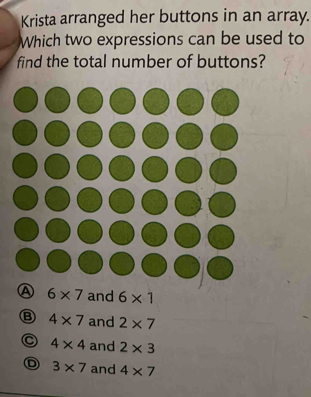 Krista arranged her buttons in an array.
Which two expressions can be used to
find the total number of buttons?
6* 7 and 6* 1
B 4* 7 and 2* 7
4* 4 and 2* 3
3* 7 and 4* 7