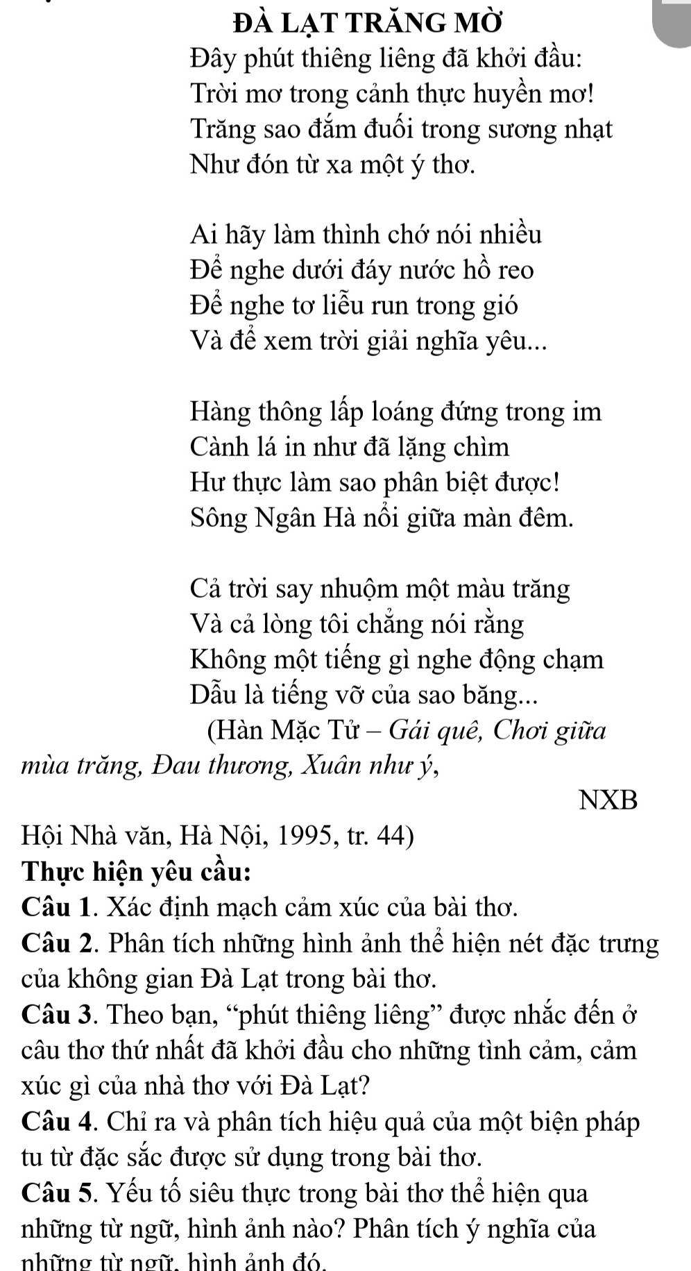 đà lạT TRăNG mờ 
Đây phút thiêng liêng đã khởi đầu: 
Trời mơ trong cảnh thực huyền mơ! 
Trăng sao đắm đuối trong sương nhạt 
Như đón từ xa một ý thơ. 
Ai hãy làm thình chớ nói nhiều 
Để nghe dưới đáy nước hồ reo 
Để nghe tơ liễu run trong gió 
Và để xem trời giải nghĩa yêu... 
Hàng thông lấp loáng đứng trong im 
Cành lá in như đã lặng chìm 
Hư thực làm sao phân biệt được! 
Sông Ngân Hà nổi giữa màn đêm. 
Cả trời say nhuộm một màu trăng 
Và cả lòng tôi chẳng nói rằng 
Không một tiếng gì nghe động chạm 
Dẫu là tiếng vỡ của sao băng... 
(Hàn Mặc Tử - Gái quê, Chơi giữa 
mùa trăng, Đau thương, Xuân như ý, 
NXB 
Hội Nhà văn, Hà Nội, 1995, tr. 44) 
Thực hiện yêu cầu: 
Câu 1. Xác định mạch cảm xúc của bài thơ. 
Câu 2. Phân tích những hình ảnh thể hiện nét đặc trưng 
của không gian Đà Lạt trong bài thơ. 
Câu 3. Theo bạn, “phút thiêng liêng” được nhắc đến ở 
câu thơ thứ nhất đã khởi đầu cho những tình cảm, cảm 
xúc gì của nhà thơ với Đà Lạt? 
Câu 4. Chỉ ra và phân tích hiệu quả của một biện pháp 
tu từ đặc sắc được sử dụng trong bài thơ. 
Câu 5. Yếu tố siêu thực trong bài thơ thể hiện qua 
những từ ngữ, hình ảnh nào? Phân tích ý nghĩa của 
những từ ngữ hình ảnh đó