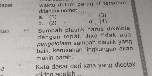 dapat waktu dalam paragraf tersebut
ditandai nomor ....
a. (1) c. (3)
b. (2) d.、(4)
tas 11. Sampah plastik harus dikelola
dengan tepat. Jika tidak ada
pengelolaan sampah plastik yang
baik, kerusakan lingkungan akan
makin parah.
a
Kata dasar dari kata yang dicetak
miring adalah ....