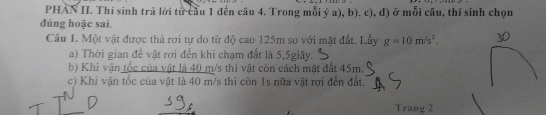 PHAN II. Thí sinh trả lời từ cầu 1 đến câu 4. Trong mỗi ý a), b), c), d) ở mỗi câu, thí sinh chọn 
đúng hoặc sai. 
Câu 1. Một vật được thả rơi tự do từ độ cao 125m so với mặt đất. Lấy g=10m/s^2. 
a) Thời gian để vật rơi đến khi chạm đất là 5, 5giây. 
b) Khi vận tốc của vật là 40 m/s thì vật còn cách mặt đất 45m. 
c) Khi vận tốc của vật là 40 m/s thì còn 1s nữa vật rơi đến đất. 
Trang 2