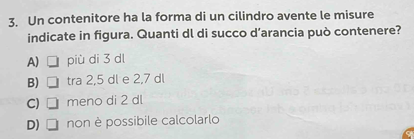 Un contenitore ha la forma di un cilindro avente le misure
indicate in figura. Quanti dl di succo d’arancia può contenere?
A) più di 3 dl
B) □ tra 2,5 dl e 2,7 dl
C) □ meno di 2 dl
D) 1 non è possibile calcolarlo