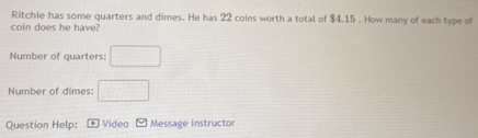 Ritchie has some quarters and dimes. He has 22 coins worth a total of $4.15. How many of each type of 
coin does he have? 
Number of quarters: □ 
Number of dimes: □ 
Question Help: Video Message instructor