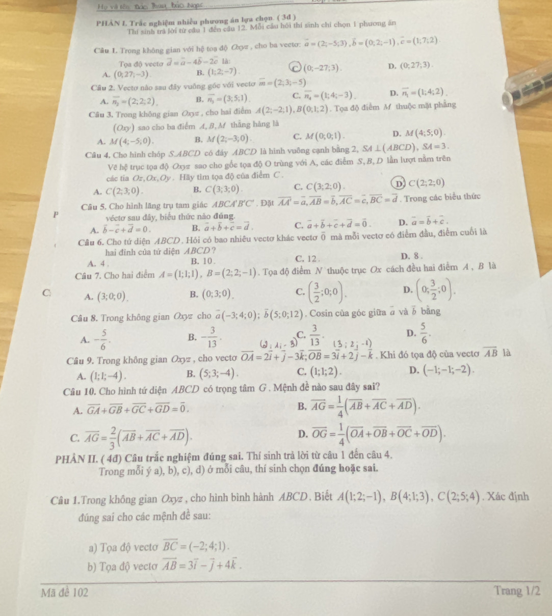 Họ và tên Bơo Thun Đio Ngac
PHÂN I Trắc nghiệm nhiều phương án lựa chọn. ( 3d )
Thí sinh trả lời từ câu 1 đến câu 12. Mỗi cầu hỏi thí sinh chỉ chọn 1 phương án
Câu 1. Trong không gian với hệ toạ độ Oxyz , cho ba vectơ: vector a=(2;-5;3),vector b=(0;2;-1),vector c=(1;7;2).
Tọa độ vectơ vector d=vector a-4vector b-2vector c là:
A. (0;27;-3). B. (1;2;-7). C (0;-27;3). D. (0;27;3).
Cầu 2. Vectơ nào sau đây vuông góc với vectơ overline m=(2;3;-5)
A. overline n_2=(2;2;2), B. overline n_3=(3;5;1). C. overline n_4=(1;4;-3). D. overline n_1=(1;4;2).
Câu 3, Trong không gian Oxyz , cho hai điểm A(2;-2;1),B(0;1;2). Tọa độ điểm M thuộc mặt phẳng
(Oxy) sao cho ba điểm A, B, M thẳng hàng là
A. M(4;-5;0). B. M(2;-3;0). C. M(0;0;1). D. M(4;5;0).
Cầu 4, Cho hình chóp S.ABCD có đáy ABCD là hình vuông cạnh bằng 2, SA⊥ (ABCD),SA=3.
Vẽ hệ trục tọa độ Oxyz sao cho gốc tọa độ O trùng với A, các điểm S, B,D lần lượt nằm trên
các tia Oz,Ox,Oy. Hãy tìm tọa độ của điểm C .
A. C(2;3;0). B. C(3;3;0). C. C(3;2;0). D C(2;2;0)
Câu 5. Cho hình lăng trụ tam giác AB( CA'B'C' , Đặt overline AA'=overline a,overline AB=overline b,overline AC=overline c,overline BC=overline d. Trong các biểu thức
P véctơ sau dây, biểu thức nảo đúng.
A. vector b-vector c+vector d=0. B. vector a+vector b+vector c=vector d. C. vector a+vector b+vector c+vector d=vector 0. D. overline a=overline b+overline c.
Câu 6. Cho tứ diện ABCD. Hỏi có bao nhiêu vectơ khác vectơ overline 0 mà mỗi vectơ có điểm đầu, điểm cuối là
hai đinh của tứ diện ABCD ?
A. 4 , B. 10 . C. 12 . D. 8 .
Câu 7. Cho hai điểm A=(1;1;1),B=(2;2;-1). Tọa độ điểm N thuộc trục Ox cách đều hai điểm A , B là
C A. (3;0;0). (0;3;0).
B.
C. ( 3/2 ;0;0). (0; 3/2 ;0).
D.
Câu 8. Trong không gian Oxyz cho overline a(-3;4;0);overline b(5;0;12). Cosin của góc giữa à và vector b bằng
A. - 5/6 . - 3/13 . (2,lambda _i-3)  3/13 . (3;2;-1)  5/6 .
B.
C.
D.
Cầu 9. Trong không gian Oxyz , cho vecto vector OA=2vector i+vector j-3vector k;vector OB=3vector i+2vector j-vector k. Khi đó tọa độ của vectơ overline AB là
A. (1;1;-4). (5;3;-4). (1;1;2). D. (-1;-1;-2).
B.
C.
Câu 10. Cho hình tứ diện ABCD có trọng tâm G . Mệnh đề nào sau đây sai?
A. overline GA+overline GB+overline GC+overline GD=overline 0.
B. overline AG= 1/4 (overline AB+overline AC+overline AD).
D.
C. overline AG= 2/3 (overline AB+overline AC+overline AD). overline OG= 1/4 (overline OA+overline OB+overline OC+overline OD).
PHẢN II. ( 4đ) Câu trắc nghiệm đúng sai. Thí sinh trả lời từ câu 1 đến câu 4.
Trong mỗi ý a), b), c), d) ở mỗi câu, thí sinh chọn đúng hoặc sai.
Câu 1.Trong không gian Oxyz , cho hình bình hành ABCD, Biết A(1;2;-1),B(4;1;3),C(2;5;4). Xác định
đúng sai cho các mệnh đề sau:
a) Tọa độ vectơ overline BC=(-2;4;1).
b) Tọa độ vectơ vector AB=3vector i-vector j+4vector k.
Mã đề 102 Trang 1/2