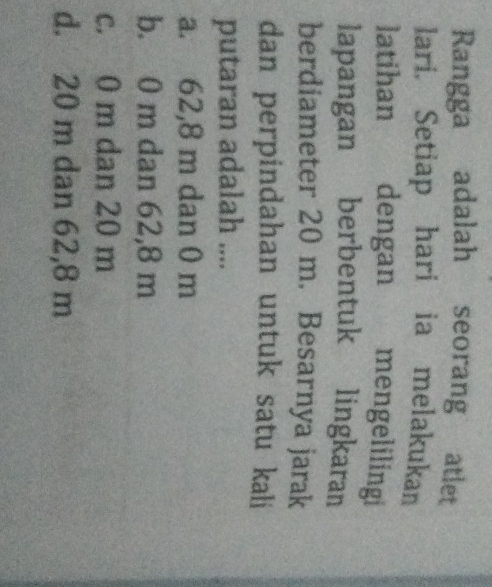 Rangga adalah seorang atlet
lari. Setiap hari ia melakukan
latihan dengan mengelilingi
lapangan berbentuk lingkaran
berdiameter 20 m. Besarnya jarak
dan perpindahan untuk satu kali
putaran adalah ....
a. 62,8 m dan 0 m
b. 0 m dan 62,8 m
c. 0 m dan 20 m
d. 20 m dan 62,8 m