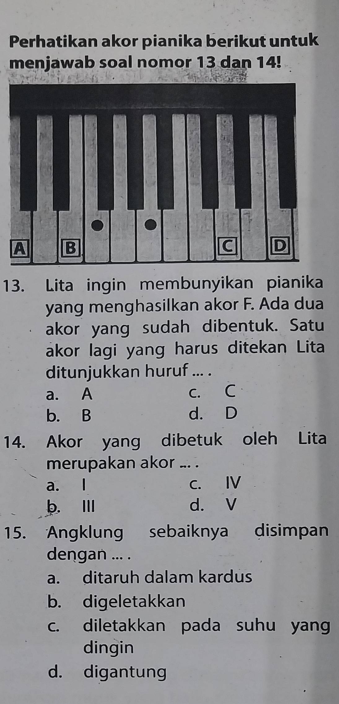 Perhatikan akor pianika berikut untuk
menjawab soal nomor 13 dan 14!
13. Lita ingin membunyikan pianika
yang menghasilkan akor F. Ada dua
akor yang sudah dibentuk. Satu
akor lagi yang harus ditekan Lita
ditunjukkan huruf ... .
a. A c. C
b. B d. D
14. Akor yang dibetuk oleh Lita
merupakan akor_
a. l C. Ⅳ
b. I d. V
15. Angklung sebaiknya disimpan
dengan ... .
a. ditaruh dalam kardus
b. digeletakkan
c. diletakkan pada suhu yang
dingin
d. digantung