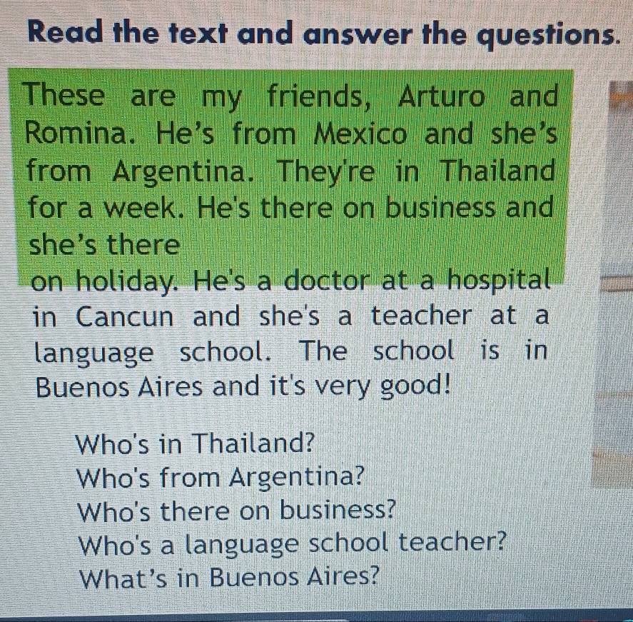 Read the text and answer the questions.
These are my friends, Arturo and
Romina. He's from Mexico and she's
from Argentina. They're in Thailand
for a week. He's there on business and
she's there
on holiday. He's a doctor at a hospital
in Cancun and she's a teacher at a
language school. The school is in
Buenos Aires and it's very good!
Who's in Thailand?
Who's from Argentina?
Who's there on business?
Who's a language school teacher?
What's in Buenos Aires?