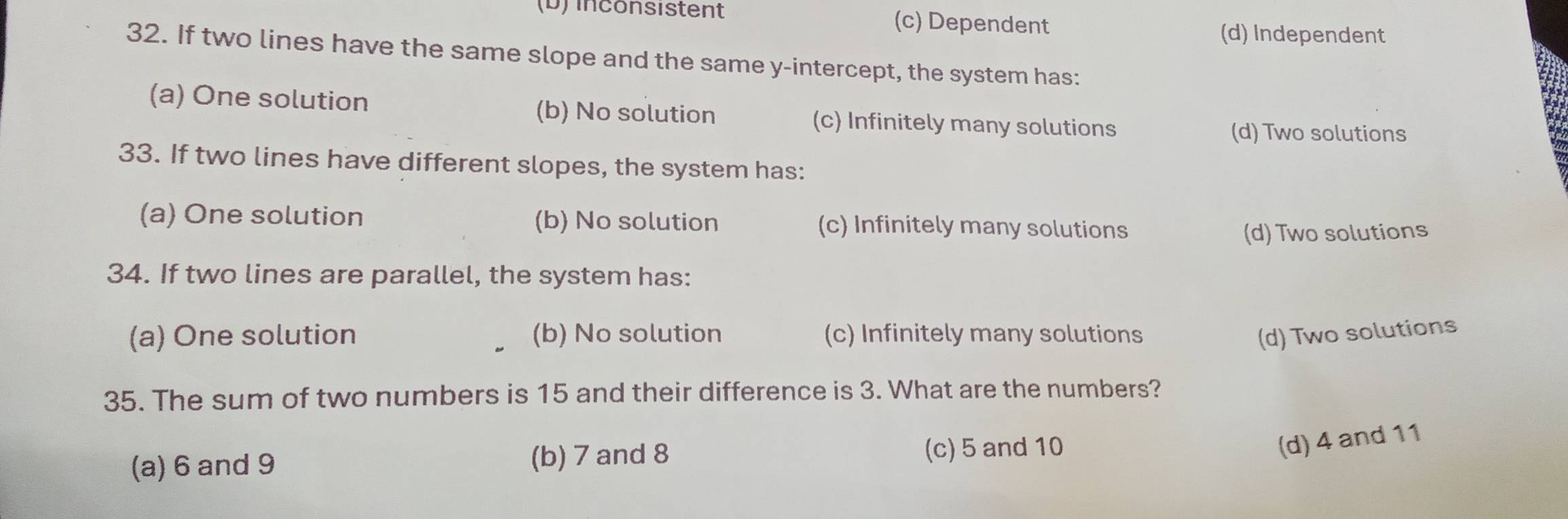 (b) inconsistent (c) Dependent (d) Independent
32. If two lines have the same slope and the same y-intercept, the system has:
(a) One solution (b) No solution (c) Infinitely many solutions
(d) Two solutions
33. If two lines have different slopes, the system has:
(a) One solution (b) No solution (c) Infinitely many solutions
(d) Two solutions
34. If two lines are parallel, the system has:
(a) One solution (b) No solution (c) Infinitely many solutions (d) Two solutions
35. The sum of two numbers is 15 and their difference is 3. What are the numbers?
(a) 6 and 9 (b) 7 and 8 (c) 5 and 10
(d) 4 and 11