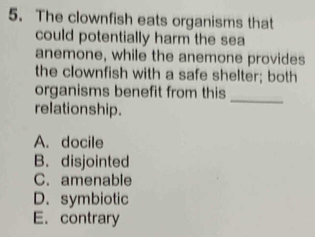 The clownfish eats organisms that
could potentially harm the sea
anemone, while the anemone provides
the clownfish with a safe shelter; both
organisms benefit from this
relationship.
_
A. docile
B. disjointed
C. amenable
D. symbiotic
E. contrary