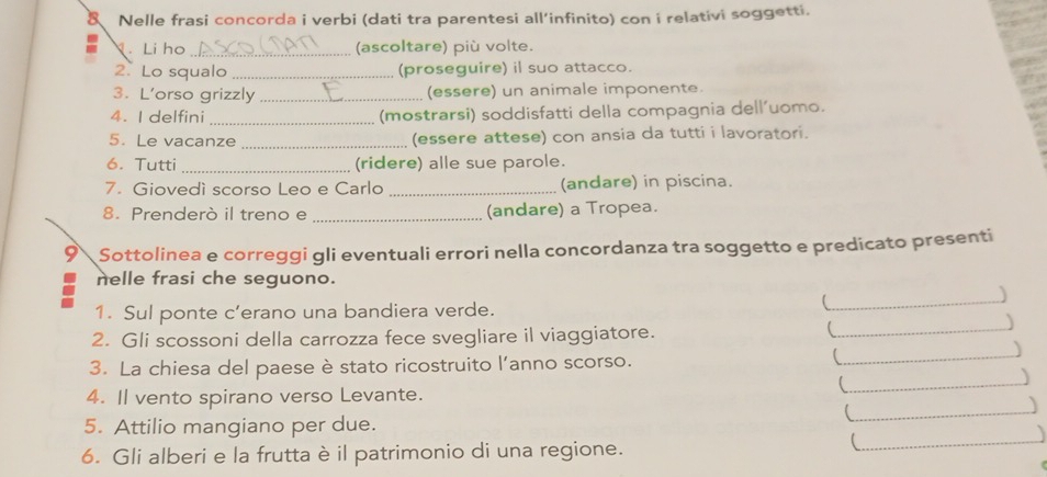 Nelle frasi concorda i verbi (dati tra parentesi all’infinito) con i relativi soggetti. 
N. Li ho _(ascoltare) più volte. 
2. Lo squalo _(proseguire) il suo attacco. 
3. L’orso grizzly _(essere) un animale imponente. 
4. I delfini _(mostrarsi) soddisfatti della compagnia dell’uomo. 
5. Le vacanze _(essere attese) con ansia da tutti i lavoratori. 
6. Tutti _(ridere) alle sue parole. 
7. Giovedì scorso Leo e Carlo _(andare) in piscina. 
8. Prenderò il treno e _(andare) a Tropea. 
9 Sottolinea e correggi gli eventuali errori nella concordanza tra soggetto e predicato presenti 
nelle frasi che seguono. 

1. Sul ponte c’erano una bandiera verde. 
_ 
_) 
_ 
2. Gli scossoni della carrozza fece svegliare il viaggiatore. 
) 
3. La chiesa del paese è stato ricostruito l’anno scorso. 
_ 
) 
4. Il vento spirano verso Levante. 
_ 
5. Attilio mangiano per due. 
6. Gli alberi e la frutta è il patrimonio di una regione. 
_