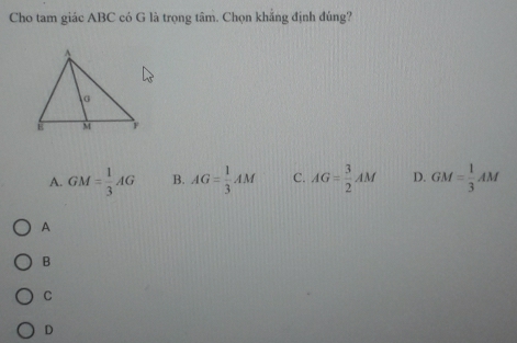 Cho tam giác ABC có G là trọng tâm. Chọn khẳng định đúng?
A. GM= 1/3 AG B. AG= 1/3 AM C. AG= 3/2 AM D. GM= 1/3 AM
A
B
C
D