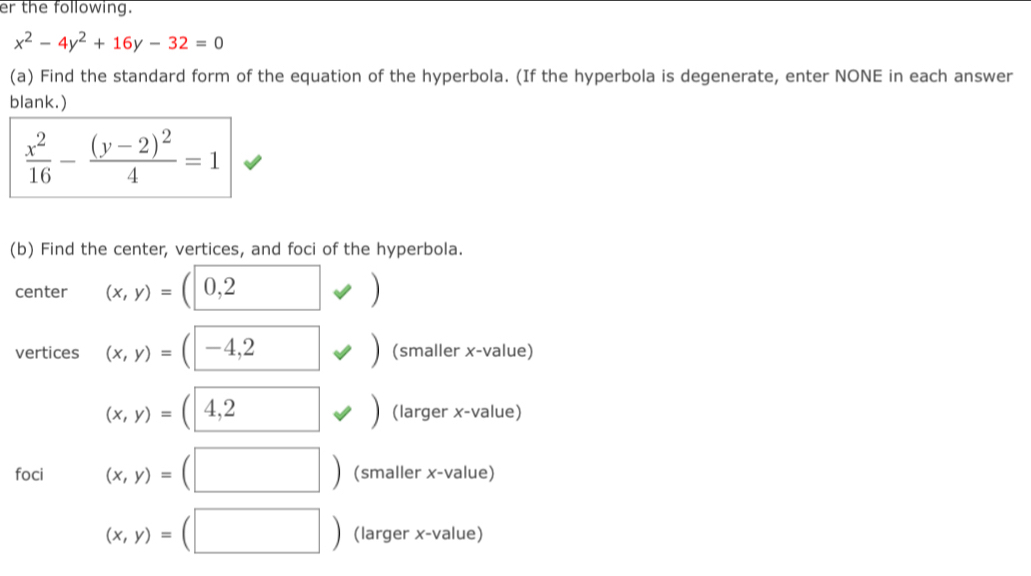 er the following.
x^2-4y^2+16y-32=0
(a) Find the standard form of the equation of the hyperbola. (If the hyperbola is degenerate, enter NONE in each answer 
blank.)
 x^2/16 -frac (y-2)^24=1
(b) Find the center, vertices, and foci of the hyperbola. 
center (x,y)= 0,2 )
vertices - 4,2 (smaller x -value)
(x,y)=( 4,2 (larger x-value) 
□ 
foci (x,y)= (smaller x -value)
(x,y)= (larger x -value)