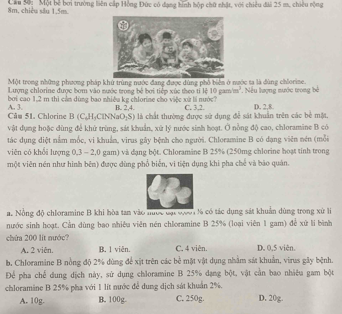 Cầu 50: Một bê bơi trường liên cấp Hồng Đức có dạng hình hộp chữ nhật, với chiều dài 25 m, chiều rộng
8m, chiều sâu 1,5m.
Một trong những phương pháp khử trùng nước đang được dùng phổ biển ở nước ta là dùng chlorine.
Lượng chlorine được bơm vào nước trong bể bơi tiếp xúc theo ti lệ 10gam/m^3. Nếu lượng nước trong bề
bơi cao 1,2 m thì cần dùng bao nhiêu kg chlorine cho việc xử lí nước?
A. 3. B. 2,4. C. 3,2. D. 2,8.
Câu 51. Chlorine B C_6H_5C INNa O_2S) là chất thường được sử dụng đề sát khuẩn trên các bề mặt,
vật dụng hoặc dùng để khử trùng, sát khuẩn, xử lý nước sinh hoạt. Ở nồng độ cao, chloramine B có
tác dụng diệt nắm mốc, vi khuẩn, virus gây bệnh cho người. Chloramine B có dạng viên nén (mỗi
viên có khối lượng 0,3 - 2,0 gam) và dạng bột. Chloramine B 25% (250mg chlorine hoạt tính trong
một viên nén như hình bên) được dùng phổ biến, vì tiện dụng khi pha chế và bảo quản.
a. Nồng độ chloramine B khi hòa tan vào hước đạt 0,001 % có tác dụng sát khuẩn dùng trong xử lí
nước sinh hoạt. Cần dùng bao nhiêu viên nén chloramine B 25% (loại viên 1 gam) để xử lí bình
chứa 200 lít nước?
A. 2 viên. B. 1 viên. C. 4 viên. D. 0,5 viên.
b. Chloramine B nồng độ 2% dùng để xịt trên các bề mặt vật dụng nhằm sát khuẩn, virus gây bệnh.
Để pha chế dung dịch này, sử dụng chloramine B 25% dạng bột, vật cần bao nhiêu gam bột
chloramine B 25% pha với 1 lít nước để dung dịch sát khuẩn 2%.
A. 10g. B. 100g. C. 250g. D. 20g.