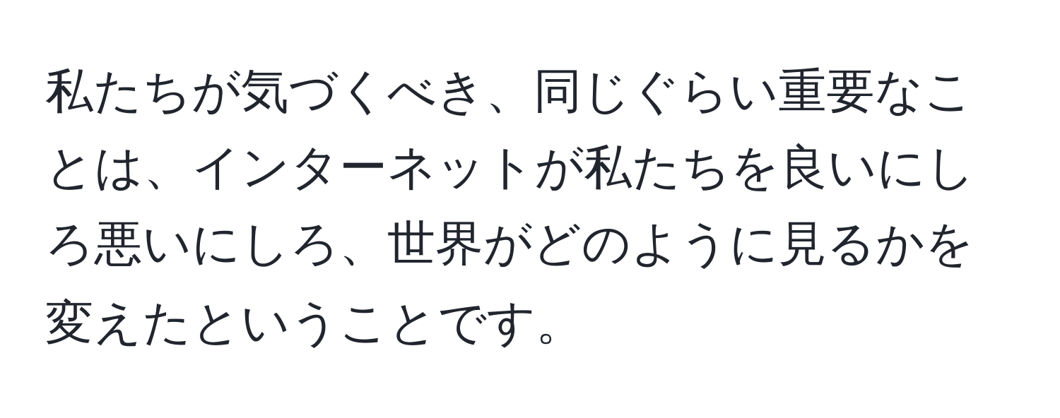 私たちが気づくべき、同じぐらい重要なことは、インターネットが私たちを良いにしろ悪いにしろ、世界がどのように見るかを変えたということです。