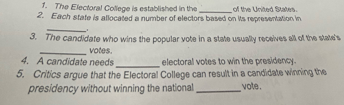 The Electoral College is established in the _of the United States. 
2. Each state is allocated a number of electors based on its representation in 
_ 
. 
3. The candidate who wins the popular vote in a state usually receives all of the state's 
_votes. 
_ 
4. A candidate needs electoral votes to win the presidency. 
5. Critics argue that the Electoral College can result in a candidate winning the 
presidency without winning the national_ 
vote.