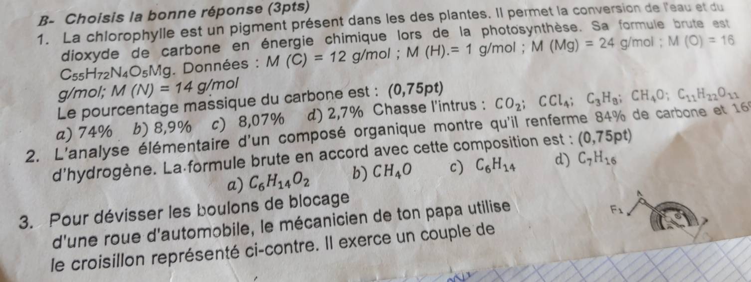 B- Choisis la bonne réponse (3pts)
1. La chlorophylle est un pigment présent dans les des plantes. Il permet la conversion de l'eau et du
dioxyde de carbone en énergie chimique lors de la photosynthèse. Sa formule brute est
C_55H_72N_4O_5Mg g. Données : M(C)=12g/mol; M(H).=1g/mol; M(Mg)=24g/mol; M(O)=16
g/mol; M(N)=14g/mol
Le pourcentage massique du carbone est : (0,75pt)
a) 74% b) 8,9% c) 8,07% d) 2,7% Chasse l'intrus : CO_2; CCl_4; C_3H_8; CH_4O; C_11H_22O_11
2. L'analyse élémentaire d'un composé organique montre qu'il renferme 84% de carbone et 160
d'hydrogène. La formule brute en accord avec cette composition est : (0,75pt)
a) C_6H_14O_2 b) CH_4O c) C_6H_14 d) C_7H_16
3. Pour dévisser les boulons de blocage
d'une roue d'automobile, le mécanicien de ton papa utilise
F_1
le croisillon représenté ci-contre. Il exerce un couple de