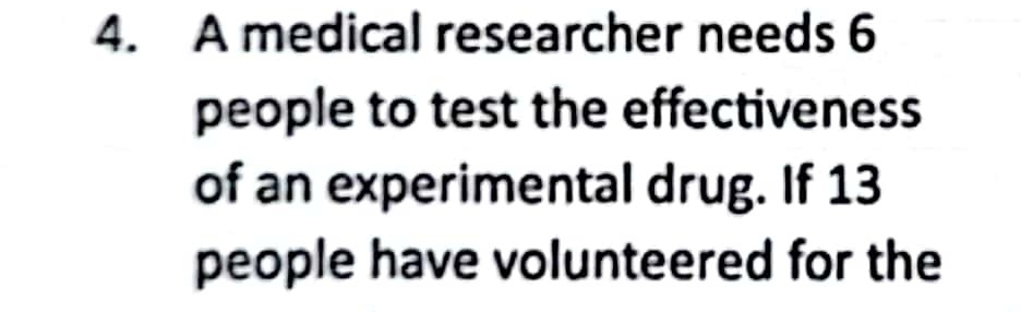 A medical researcher needs 6
people to test the effectiveness 
of an experimental drug. If 13
people have volunteered for the