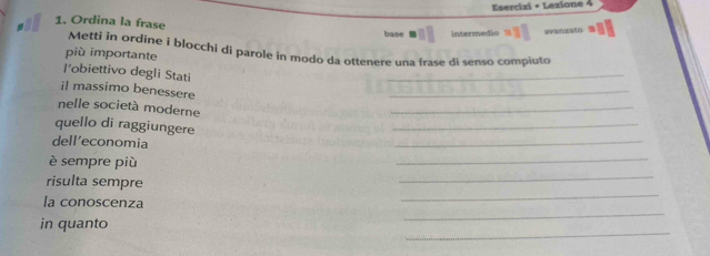 Esercizi + Lezione 4 
1. Ordina la frase base Intermedio 
avanzato 
Metti in ordine i blocchi di parole in modo da ottenere una frase di senso compiuto 
più importante 
l'obiettivo degli Stati 
_ 
il massimo benessere 
_ 
nelle società moderne 
_ 
quello di raggiungere 
_ 
dell’economia 
_ 
_ 
è sempre più 
_ 
_ 
risulta sempre 
_ 
la conoscenza 
_ 
in quanto