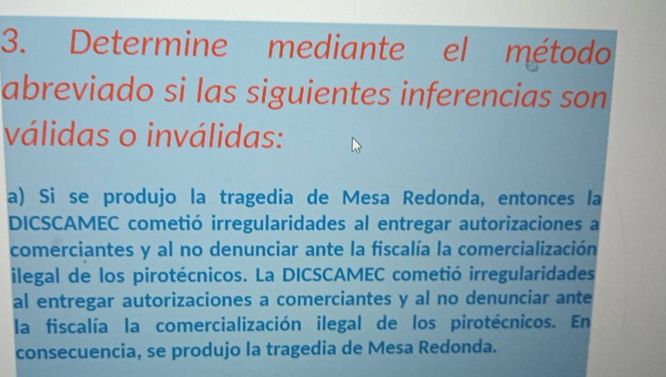 Determine mediante el método 
abreviado si las siguientes inferencias son 
válidas o inválidas: 
a) Si se produjo la tragedia de Mesa Redonda, entonces la 
DICSCAMEC cometió irregularidades al entregar autorizaciones a 
comerciantes y al no denunciar ante la fiscalía la comercialización 
ilegal de los pirotécnicos. La DICSCAMEC cometió irregularidades 
al entregar autorizaciones a comerciantes y al no denunciar ante 
la fiscalía la comercialización ilegal de los pirotécnicos. En 
consecuencia, se produjo la tragedia de Mesa Redonda.