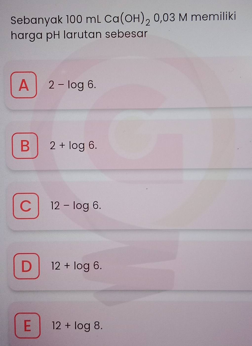 Sebanyak 100 mL Ca(OH)_20,03M memiliki
harga pH larutan sebesar
A 2-log 6.
B 2+log 6.
C 12-log 6.
D 12+log 6.
E 12+log 8.