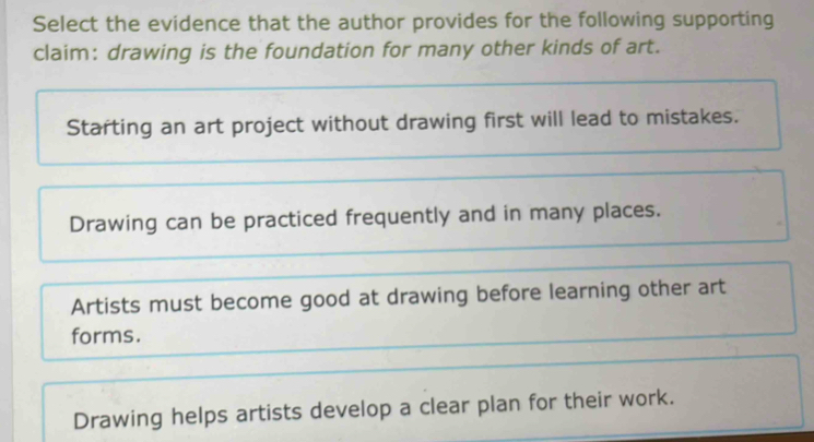 Select the evidence that the author provides for the following supporting
claim: drawing is the foundation for many other kinds of art.
Starting an art project without drawing first will lead to mistakes.
Drawing can be practiced frequently and in many places.
Artists must become good at drawing before learning other art
forms.
Drawing helps artists develop a clear plan for their work.