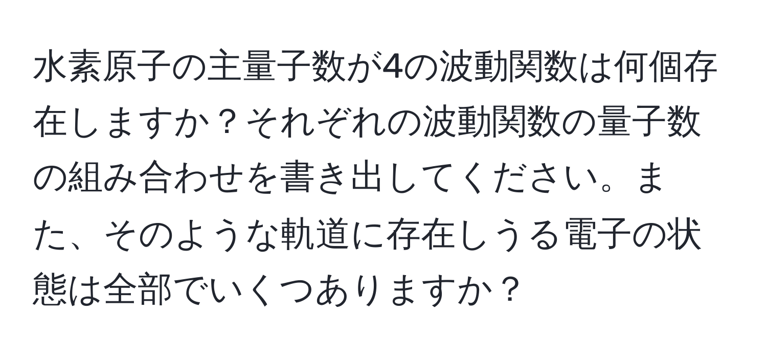 水素原子の主量子数が4の波動関数は何個存在しますか？それぞれの波動関数の量子数の組み合わせを書き出してください。また、そのような軌道に存在しうる電子の状態は全部でいくつありますか？