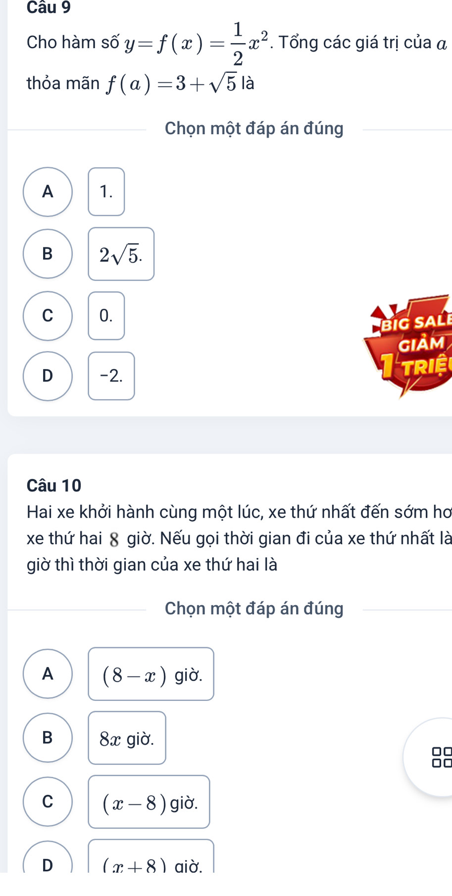 Cho hàm số y=f(x)= 1/2 x^2. Tổng các giá trị của α
thỏa mãn f(a)=3+sqrt(5)la I
Chọn một đáp án đúng
A 1.
B 2sqrt(5).
C 0.
BiG SALé
Iảm
D -2.
Triệ
Câu 10
Hai xe khởi hành cùng một lúc, xe thứ nhất đến sớm hơ
xe thứ hai 8 giờ. Nếu gọi thời gian đi của xe thứ nhất là
giờ thì thời gian của xe thứ hai là
Chọn một đáp án đúng
A (8-x) giờ.
B 8x giờ.
C
C (x-8) giờ.
D (x+8) aiờ.