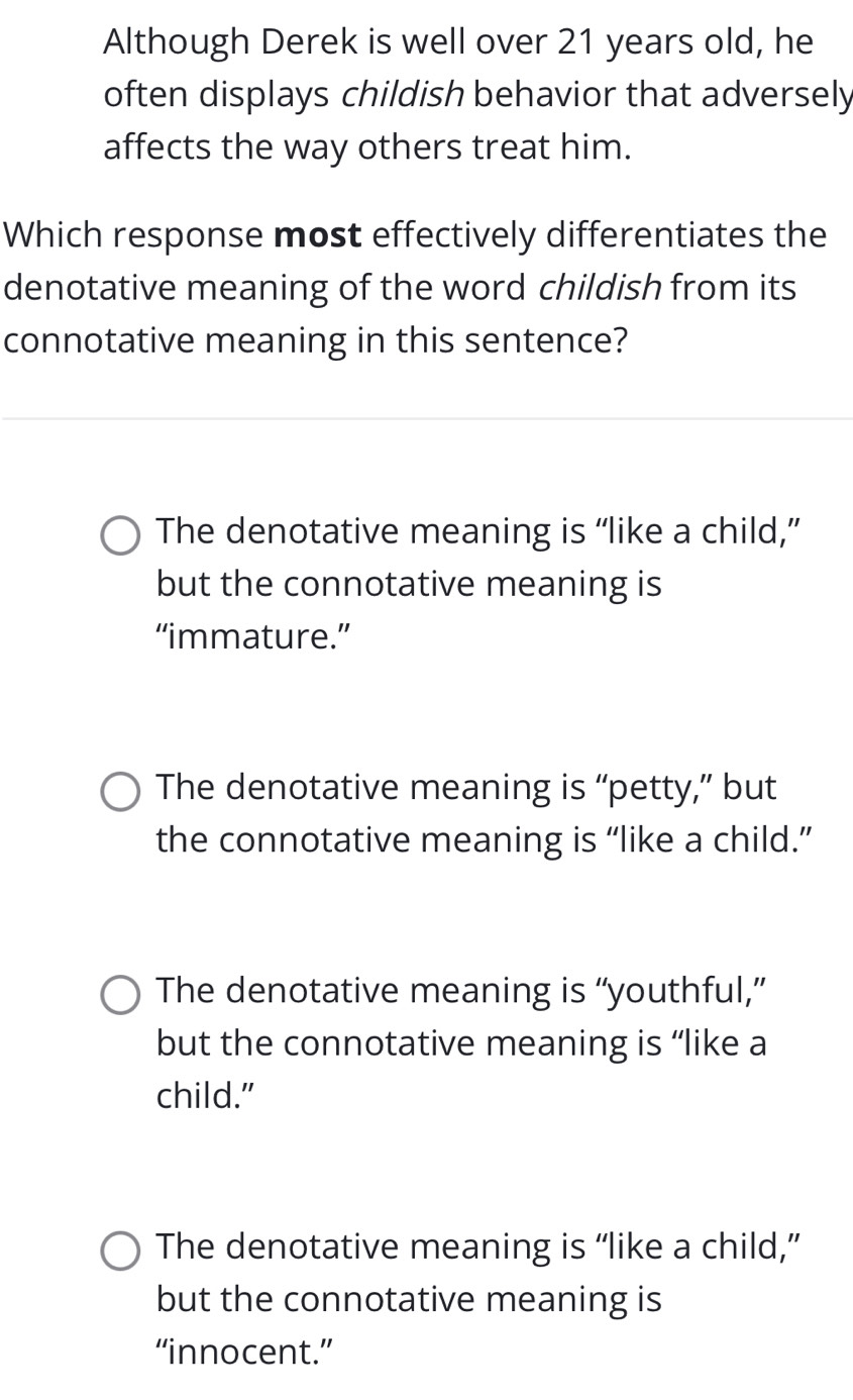 Although Derek is well over 21 years old, he
often displays childish behavior that adversely
affects the way others treat him.
Which response most effectively differentiates the
denotative meaning of the word childish from its
connotative meaning in this sentence?
The denotative meaning is “like a child,”
but the connotative meaning is
“immature.”
The denotative meaning is “petty,” but
the connotative meaning is “like a child.”
The denotative meaning is “youthful,”
but the connotative meaning is “like a
child."
The denotative meaning is “like a child,”
but the connotative meaning is
“innocent.”