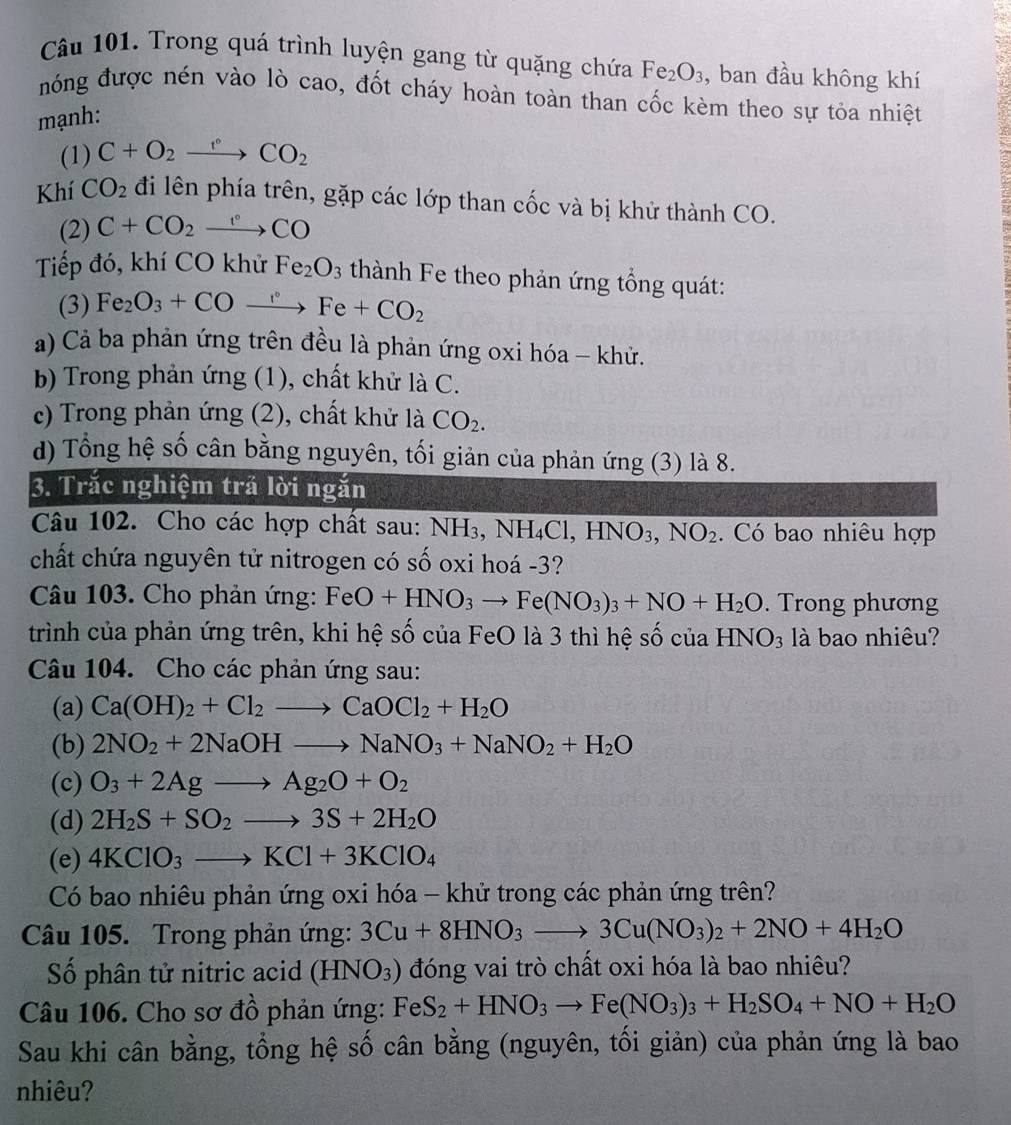 Trong quá trình luyện gang từ quặng chứa
mạnh: Fe_2O_3 , ban đầu không khí
nóng được nén vào lò cao, đốt cháy hoàn toàn than cốc kèm theo sự tỏa nhiệt
(1) C+O_2xrightarrow r_2CO_2
Khí CO_2 đi lên phía trên, gặp các lớp than cốc và bị khử thành CO.
(2) C+CO_2xrightarrow CCO
Tiếp đó, khí CO khử Fe_2O_3 thành Fe theo phản ứng tổng quát:
(3) Fe_2O_3+COxrightarrow r+COFe+CO_2
a) Cả ba phản ứng trên đều là phản ứng oxi hóa - khử.
b) Trong phản ứng (1), chất khử là C.
c) Trong phản ứng (2), chất khử là CO_2.
d) Tổng hệ số cân bằng nguyên, tối giản của phản ứng (3) là 8.
3. Trắc nghiệm trả lời ngắn
Câu 102. Cho các hợp chất sau: NH_3,NH_4Cl,HNO_3,NO_2. Có bao nhiêu hợp
chất chứa nguyên tử nitrogen có số oxi hoá -3?
Câu 103. Cho phản ứng: FeO+HNO_3to Fe(NO_3)_3+NO+H_2O. Trong phương
trình của phản ứng trên, khi hệ số của FeO là 3 thì hệ số của HNO_3 là bao nhiêu?
Câu 104. Cho các phản ứng sau:
(a) Ca(OH)_2+Cl_2to CaOCl_2+H_2O
(b) 2NO_2+2NaOHto NaNO_3+NaNO_2+H_2O
(c) O_3+2Agto Ag_2O+O_2
(d) 2H_2S+SO_2to 3S+2H_2O
(e) 4KClO_3to KCl+3KClO_4
Có bao nhiêu phản ứng oxi hóa - khử trong các phản ứng trên?
Câu 105. Trong phản ứng: 3Cu+8HNO_3to 3Cu(NO_3)_2+2NO+4H_2O
Số phân tử nitric acid (HNO_3) đóng vai trò chất oxi hóa là bao nhiêu?
Câu 106. Cho sơ đồ phản ứng: FeS_2+HNO_3to Fe(NO_3)_3+H_2SO_4+NO+H_2O
Sau khi cân bằng, tổng hệ số cân bằng (nguyên, tối giản) của phản ứng là bao
nhiêu?