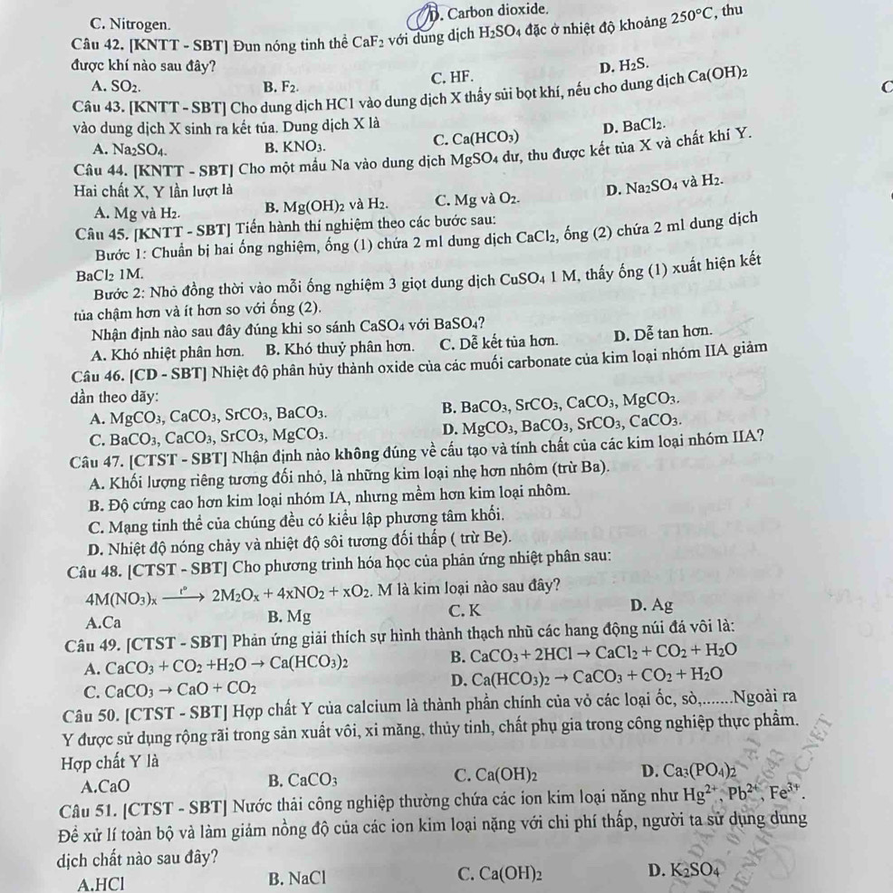 D. Carbon dioxide.
C. Nitrogen.
Câu 42. [KNTT - SBT] Đun nóng tinh thể CaF_2 với dung dịch H_2SO 4 đặc ở nhiệt độ khoảng 250°C , thu
được khí nào sau đây? D. H_2S.
C. HF.
A. SO_2. B. F_2. C
Câu 43. [KNTT - SBT] Cho dung dịch HC1 vào dung dịch X thấy sủi bọt khí, nếu cho dung dịch Ca(OH)_2
vào dung dịch X sinh ra kết tủa. Dung dịch X là BaCl_2.
D.
C. Ca(HCO_3)
A. Na_2SO_4.
B. KNO_3.
Câu 44. [KNTT - SBT] Cho một mẫu Na vào dung dịch MgSO_4 dư, thu được kết tủa X và chất khi Y.
Hai chất X, Y lần lượt là D. Na_2SO_4 và H_2.
A. Mg và H_2. B. Mg(OH)_2 và H_2. C. Mgv O_2.
Câu 45. [KNTT - SBT] Tiến hành thí nghiệm theo các bước sau:
Bước 1: Chuẩn bị hai ống nghiệm, ống (1) chứa 2 ml dung dịch CaCl_2, , ống (2) chứa 2 ml dung dịch
3aCl_21M.
Bước 2: Nhỏ đồng thời vào mỗi ống nghiệm 3 giọt dung dịch C CuSO_41 M, thấy ống (1) xuất hiện kết
tủa chậm hơn và ít hơn so với ống (2).
Nhận định nào sau đây đúng khi so sánh ( CaSO_4 với l BaSO_4
A. Khó nhiệt phân hơn. B. Khó thuỷ phân hơn. C. Dễ kết tủa hơn. D. n^2 tan hơn.
Câu 4 6.[CD-SBT T| Nhiệt độ phân hủy thành oxide của các muối carbonate của kim loại nhóm IIA giảm
dần theo dãy:
A. MgCO_3,CaCO_3,SrCO_3,BaCO_3.
B. BaCO_3, S rCO_3,CaCO_3,MgCO_3.
C. BaCO_3,CaCO_3,SrCO_3,MgCO_3.
D. MgCO_3,BaCO_3,SrCO_3,CaCO_3.
Câu 47. [CTST - SBT] Nhận định nào không đúng về cấu tạo và tính chất của các kim loại nhóm IIA?
A. Khối lượng riêng tương đối nhỏ, là những kim loại nhẹ hơn nhôm (trừ Ba).
B. Độ cứng cao hơn kim loại nhóm IA, nhưng mềm hơn kim loại nhôm.
C. Mạng tinh thể của chúng đều có kiểu lập phương tâm khối.
D. Nhiệt độ nóng chảy và nhiệt độ sôi tương đối thấp ( trừ Be).
Câu 48. |CTST-SBT] Cho phương trình hóa học của phản ứng nhiệt phân sau:
4M(NO_3)_xxrightarrow t°2M_2O_x+4xNO_2+xO_2. M là kim loại nào sau đây?
A Ca C. K D. Ag
B. Mg
Câu 49. [0 TS T - SBT] Phản ứng giải thích sự hình thành thạch nhũ các hang động núi đá vôi là:
B.
A. CaCO_3+CO_2+H_2Oto Ca(HCO_3)_2 CaCO_3+2HClto CaCl_2+CO_2+H_2O
D.
C. CaCO_3to CaO+CO_2 Ca(HCO_3)_2to CaCO_3+CO_2+H_2O
Câu 50. [C] 1S1 - SBTJ Hợp chất Y của calcium là thành phần chính của vỏ các loại ốc, sò,.......Ngoài ra
Y được sử dụng rộng rãi trong sản xuất vôi, xi măng, thủy tinh, chất phụ gia trong công nghiệp thực phẩm.
Hợp chất Y là
A. CaO
B. CaCO_3 C. Ca(OH)_2 D. Ca_3(PO_4);
Câu 51. [CTST - SBT] Nước thải công nghiệp thường chứa các ion kim loại năng như Hg^(2+),Pb^(2+),Fe^(3+).
Để xử lí toàn bộ và làm giám nồng độ của các ion kim loại nặng với chi phí thấp, người ta sử dụng dung
dịch chất nào sau đây?
A.HCl B. NaCl C. Ca(OH)_2 D. K_2SO_4