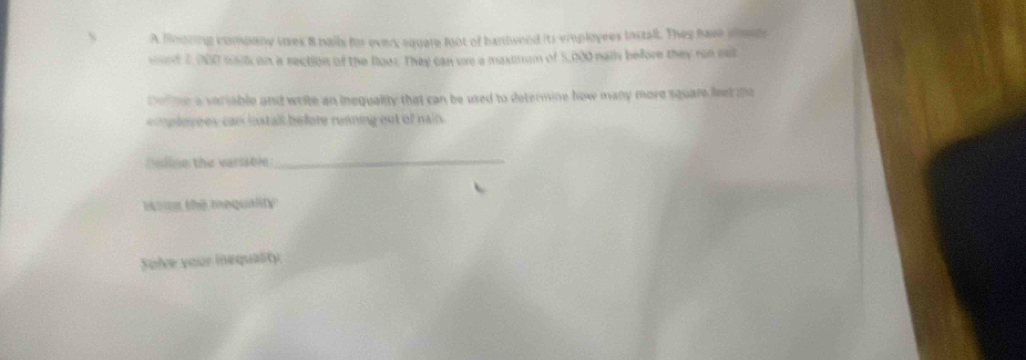 A Blooring company ures 8 bails for every squale foot of bambveod its viuplyees lnstall. They have plmde 
wed 2,000 slk on a rection of the foes. They can ure a maximum of 5,000 nais before they rue cut 
Dolte a variable and write an inequality that can be used to determine how many more square leet te 
lo rees can install before running out of nain. 
Deline the varsable_ 
Woun the mequality 
Solce your inequality